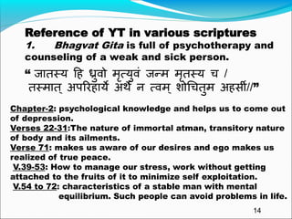 “ जातस्य हि ध्रुवो मृत्युवं जन्म मृतस्य च /
तस्मात ् अपरििाये अर्थे न त्वम् शोचचतुम अि्सी//”
Reference of YT in various scriptures
1. Bhagvat Gita is full of psychotherapy and
counseling of a weak and sick person.
Chapter-2: psychological knowledge and helps us to come out
of depression.
Verses 22-31:The nature of immortal atman, transitory nature
of body and its ailments.
Verse 71: makes us aware of our desires and ego makes us
realized of true peace.
V.39-53: How to manage our stress, work without getting
attached to the fruits of it to minimize self exploitation.
V.54 to 72: characteristics of a stable man with mental
equilibrium. Such people can avoid problems in life.
14
 