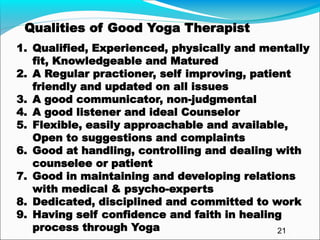 Qualities of Good Yoga Therapist
1. Qualified, Experienced, physically and mentally
fit, Knowledgeable and Matured
2. A Regular practioner, self improving, patient
friendly and updated on all issues
3. A good communicator, non-judgmental
4. A good listener and ideal Counselor
5. Flexible, easily approachable and available,
Open to suggestions and complaints
6. Good at handling, controlling and dealing with
counselee or patient
7. Good in maintaining and developing relations
with medical & psycho-experts
8. Dedicated, disciplined and committed to work
9. Having self confidence and faith in healing
process through Yoga 21
 