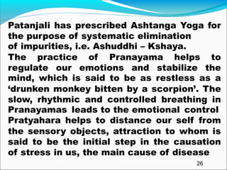 26
Patanjali has prescribed Ashtanga Yoga for
the purpose of systematic elimination
of impurities, i.e., Asuddhi – Kshaya.
Patanjali has prescribed Ashtanga Yoga for
the purpose of systematic elimination
of impurities, i.e. Ashuddhi – Kshaya.
The practice of Pranayama helps to
regulate our emotions and stabilize the
mind, which is said to be as restless as a
‘drunken monkey bitten by a scorpion’. The
slow, rhythmic and controlled breathing in
Pranayamas leads to the emotional control
Pratyahara helps to distance our self from
the sensory objects, attraction to whom is
said to be the initial step in the causation
of stress in us, the main cause of disease
 