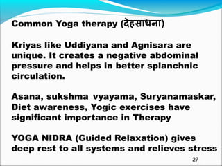 Common Yoga therapy (देहसाधना)
Kriyas like Uddiyana and Agnisara are
unique. It creates a negative abdominal
pressure and helps in better splanchnic
circulation.
Asana, sukshma vyayama, Suryanamaskar,
Diet awareness, Yogic exercises have
significant importance in Therapy
YOGA NIDRA (Guided Relaxation) gives
deep rest to all systems and relieves stress
27
 