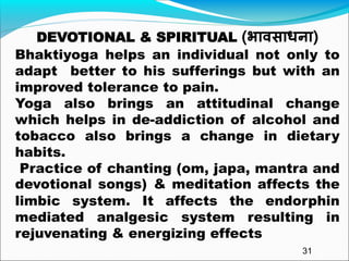 DEVOTIONAL & SPIRITUAL (भावसाधना)
Bhaktiyoga helps an individual not only to
adapt better to his sufferings but with an
improved tolerance to pain.
Yoga also brings an attitudinal change
which helps in de-addiction of alcohol and
tobacco also brings a change in dietary
habits.
Practice of chanting (om, japa, mantra and
devotional songs) & meditation affects the
limbic system. It affects the endorphin
mediated analgesic system resulting in
rejuvenating & energizing effects
31
 