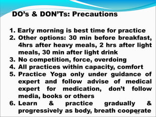 33
DO’s & DON’Ts: Precautions
1. Early morning is best time for practice
2. Other options: 30 min before breakfast,
4hrs after heavy meals, 2 hrs after light
meals, 30 min after light drink
3. No competition, force, overdoing
4. All practices within capacity, comfort
5. Practice Yoga only under guidance of
expert and follow advise of medical
expert for medication, don’t follow
media, books or others
6. Learn & practice gradually &
progressively as body, breath cooperate
 