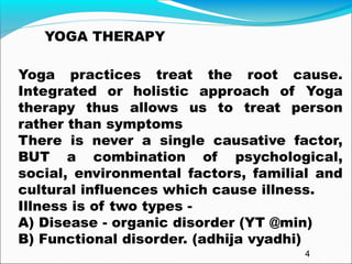 Yoga practices treat the root cause.
Integrated or holistic approach of Yoga
therapy thus allows us to treat person
rather than symptoms
There is never a single causative factor,
BUT a combination of psychological,
social, environmental factors, familial and
cultural influences which cause illness.
Illness is of two types -
A) Disease - organic disorder (YT @min)
B) Functional disorder. (adhija vyadhi)
YOGA THERAPY
4
 