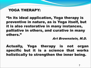 “In its ideal application, Yoga therapy is
preventive in nature, as is Yoga itself, but
it is also restorative in many instances,
palliative in others, and curative in many
others.”
Art Brownstein, M.D.
Actually, Yoga therapy is not organ
specific but it is a science that works
holistically to strengthen the inner being.
YOGA THERAPY:
7
 