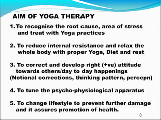 1AIM22222A
AIM OF YOGA THERAPY
1.To recognise the root cause, area of stress
and treat with Yoga practices
2. To reduce internal resistance and relax the
whole body with proper Yoga, Diet and rest
3. To correct and develop right (+ve) attitude
towards others/day to day happenings
(Notional corrections, thinking pattern, percepn)
4. To tune the psycho-physiological apparatus
5. To change lifestyle to prevent further damage
and it assures promotion of health.1towards
8
 