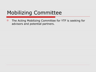 Mobilizing Committee
   The Acting Mobilizing Committee for YTF is seeking for
    advisors and potential partners.
   Proposed Board of Trustees:
    1. Chairman/Founder
    2. Treasurer
    3. Grants and Investments Council
    4. Associate Trustees
   Proposed Board of Partners:
    1. Chairman
    2. Vice Chairman
    3. Associate Partners
 