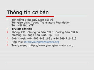 Basic information
   Vietnamese name: Quỹ Dịch giả trẻ
   Transaction name: Young Translators
    Foundation
   Abbreviation: YTF
   Principal Office:
    Room 231, Bàu Cát 1 Apartment Block, Bàu
    Cát 6 Str., Ward 14, Tân Bình Dist., Hồ Chí
    Minh City, Vietnam
    Tel: +84 902 848 163 / +84 949 716 313
    Email: info@youngtranslators.org
    Website: http://www.youngtranslators.org
 