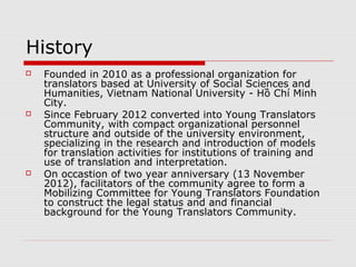 What is and what does YTF do?
   YTF is a social and non-profit foundation for the
    purpose of developing translation as a
    profession.
   YTF is the legal status and financial resources
    for Young Translators Community.
   YTF is operated on the basis of self-contribution
    by social capital and aimed at supporting
    researching, training and the development of
    translation as a profession, translation for
    diffusion of useful knowledge.
 