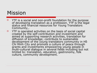 Mission
   Contribute to sustainable development
    of the young translators community,
    firstly in Hồ Chí Minh City Metropolitan
    Area and extended to partners in
    Mekong River Delta.
   Promote a culture of peace through
    grants and investments empowering
    young people in multi-cultural dialogue
    in several fields including but not limited
    to: translation, education, gastronomy,
    folk culture preservation, community
    development.
 