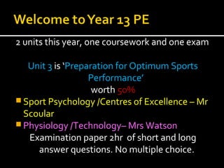2 units this year, one coursework and one exam
Unit 3 is ‘Preparation for Optimum Sports
Performance’
worth 50%
 Sport Psychology /Centres of Excellence – Mr
Scoular
 Physiology /Technology– Mrs Watson
Examination paper 2hr of short and long
answer questions. No multiple choice.
 