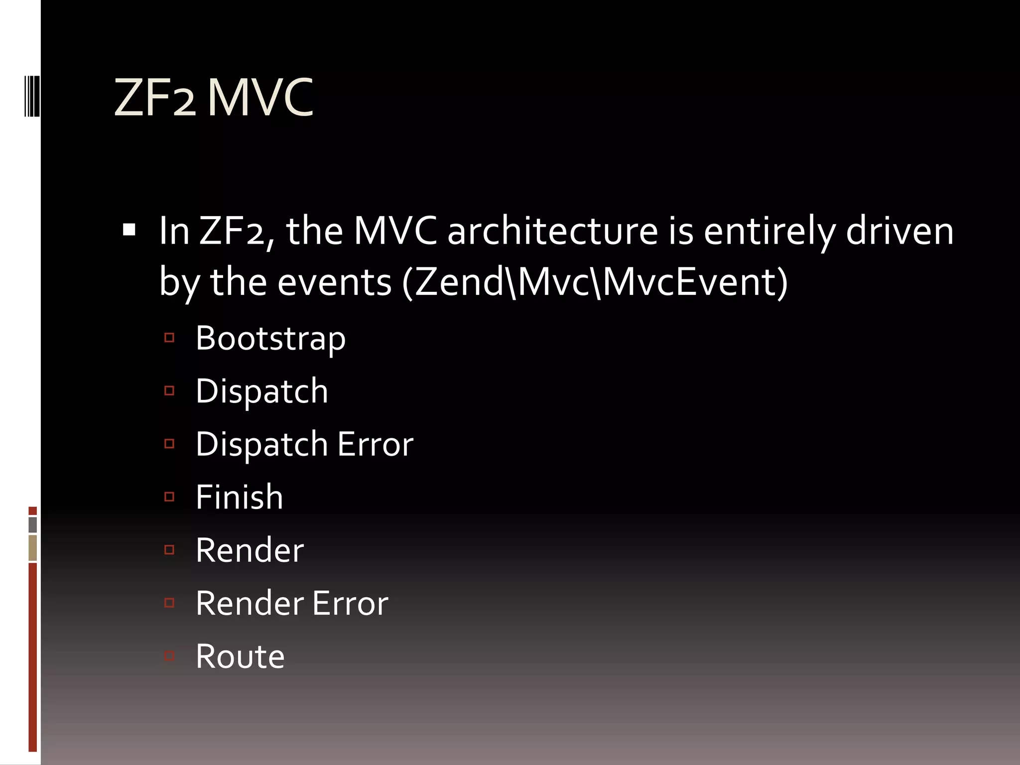 ZF2 MVC 
 In ZF2, the MVC architecture is entirely driven 
by the events (ZendMvcMvcEvent) 
 Bootstrap 
 Dispatch 
 Dispatch Error 
 Finish 
 Render 
 Render Error 
 Route 
 