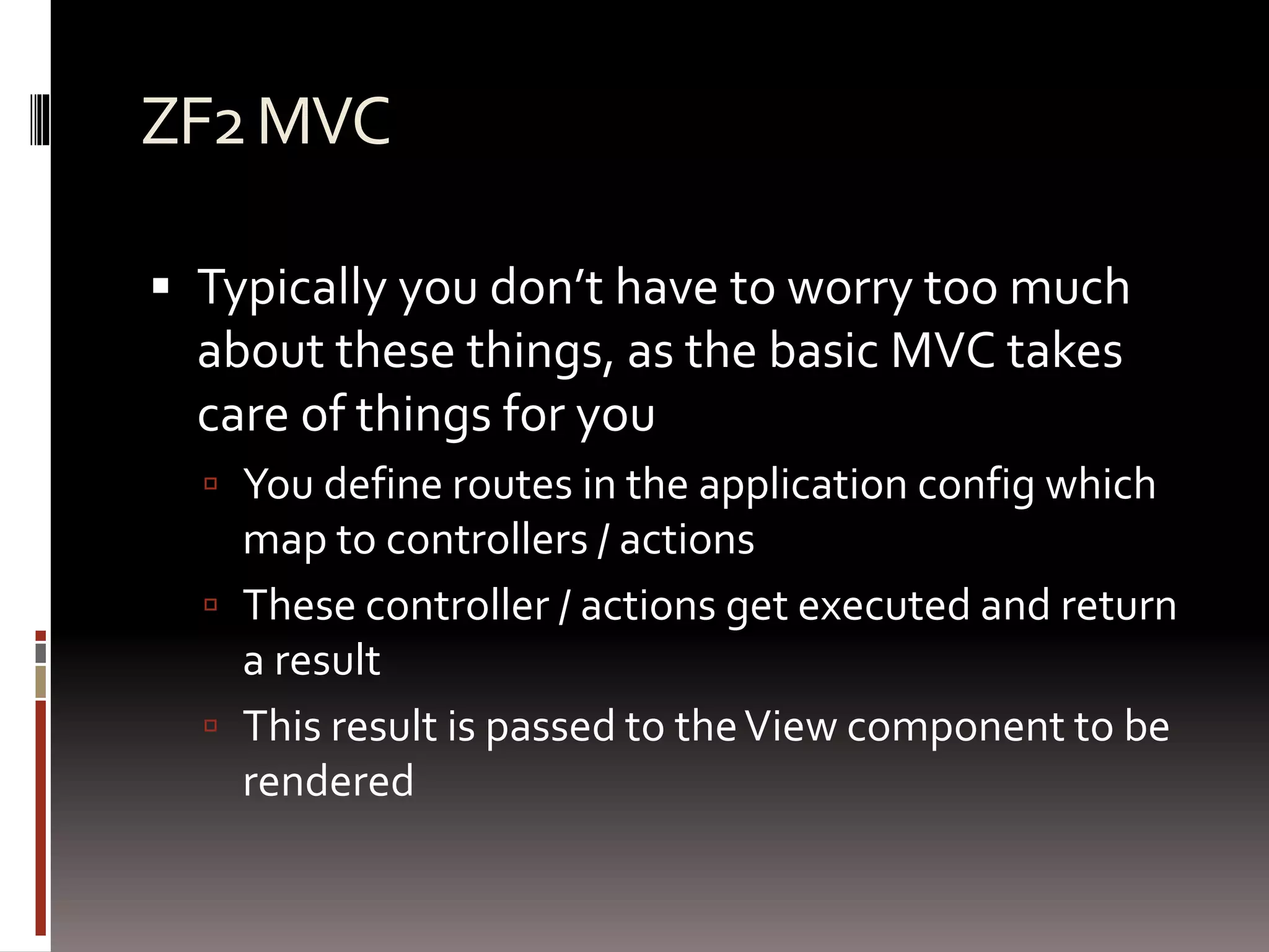 ZF2 MVC 
 Typically you don’t have to worry too much 
about these things, as the basic MVC takes 
care of things for you 
 You define routes in the application config which 
map to controllers / actions 
 These controller / actions get executed and return 
a result 
 This result is passed to the View component to be 
rendered 
 