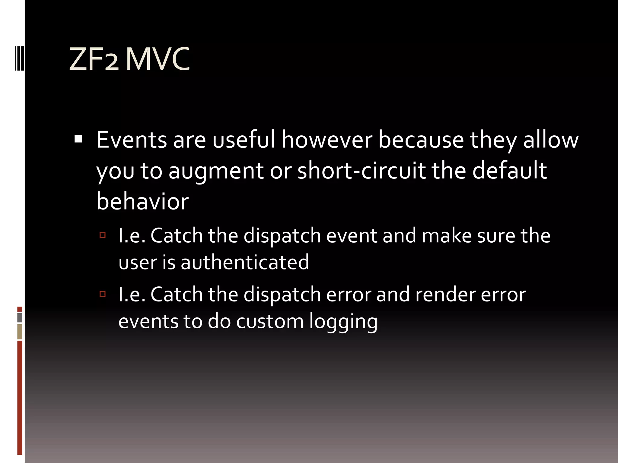 ZF2 MVC 
 Events are useful however because they allow 
you to augment or short-circuit the default 
behavior 
 I.e. Catch the dispatch event and make sure the 
user is authenticated 
 I.e. Catch the dispatch error and render error 
events to do custom logging 
 