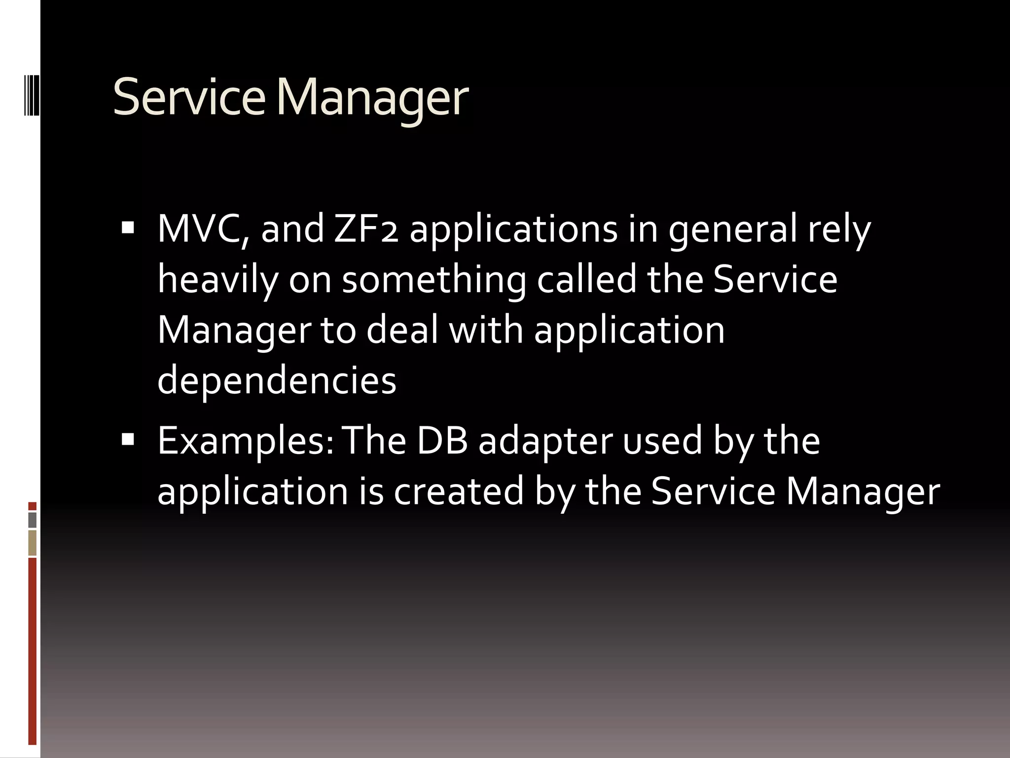 Service Manager 
 MVC, and ZF2 applications in general rely 
heavily on something called the Service 
Manager to deal with application 
dependencies 
 Examples: The DB adapter used by the 
application is created by the Service Manager 
 