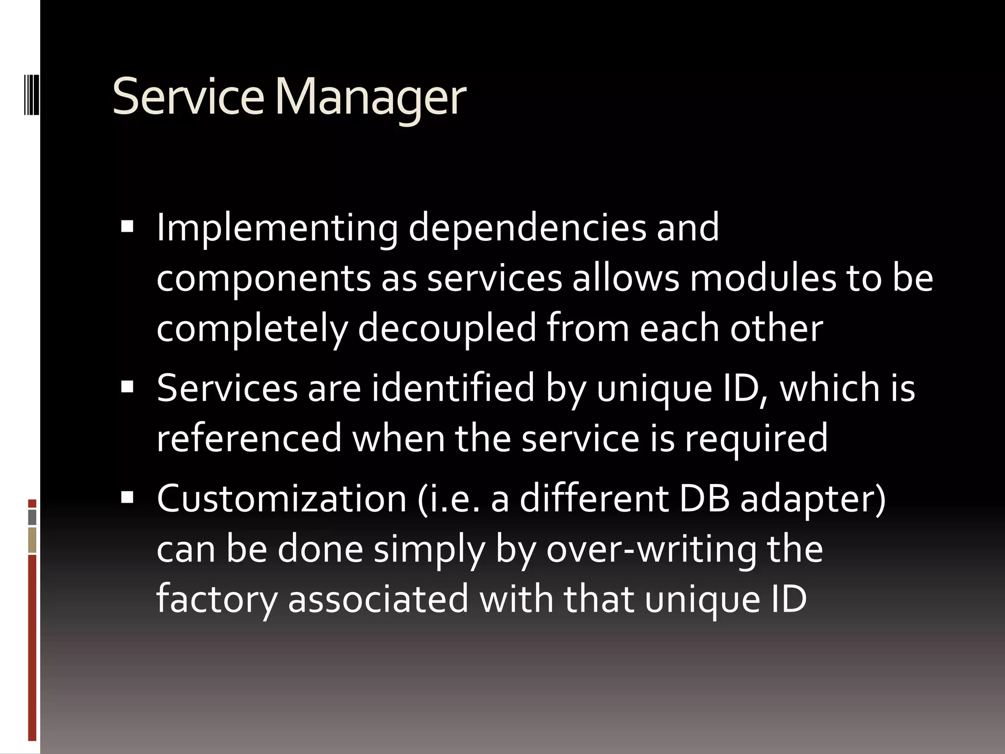 Service Manager 
 Implementing dependencies and 
components as services allows modules to be 
completely decoupled from each other 
 Services are identified by unique ID, which is 
referenced when the service is required 
 Customization (i.e. a different DB adapter) 
can be done simply by over-writing the 
factory associated with that unique ID 
 