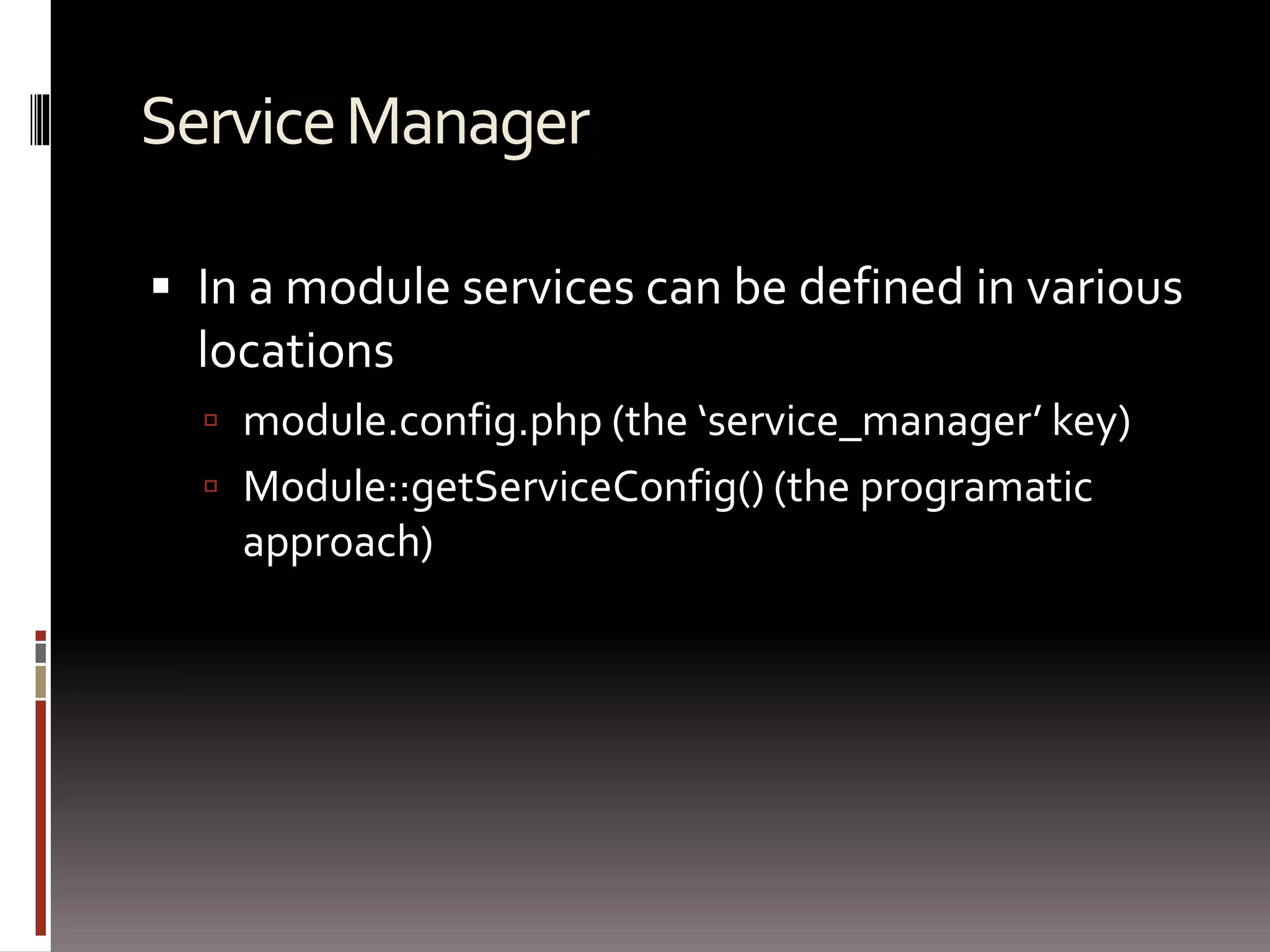 Service Manager 
 In a module services can be defined in various 
locations 
 module.config.php (the ‘service_manager’ key) 
 Module::getServiceConfig() (the programatic 
approach) 
 
