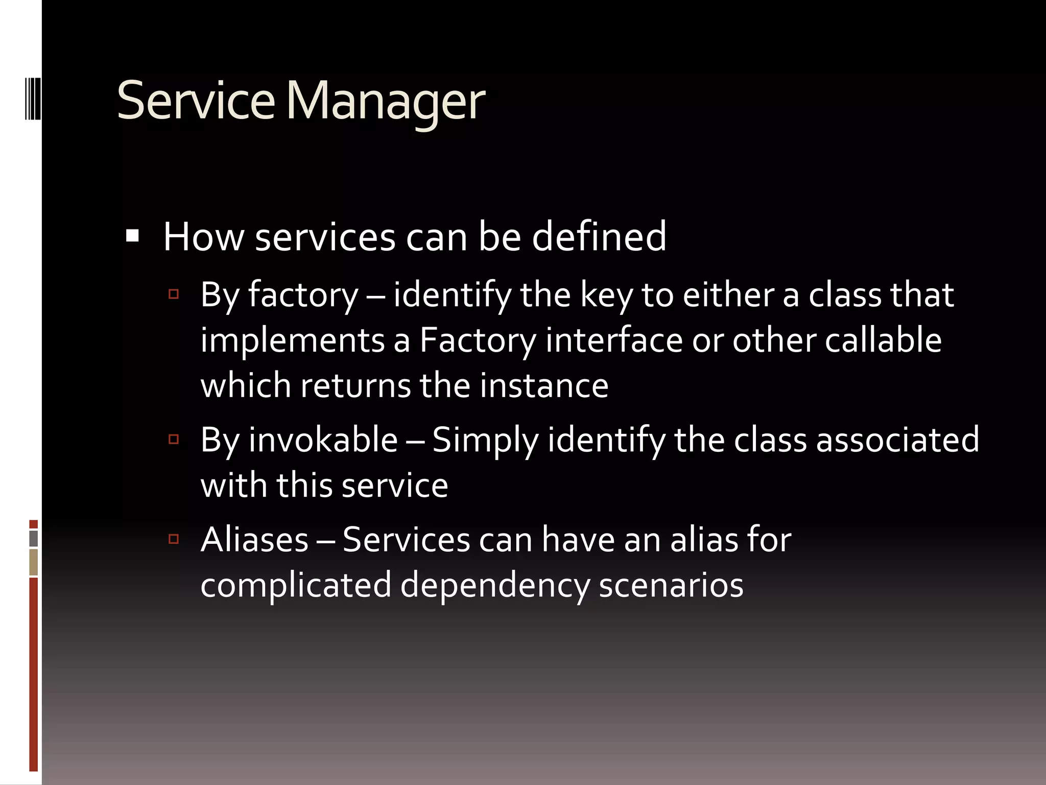 Service Manager 
 How services can be defined 
 By factory – identify the key to either a class that 
implements a Factory interface or other callable 
which returns the instance 
 By invokable – Simply identify the class associated 
with this service 
 Aliases – Services can have an alias for 
complicated dependency scenarios 
 