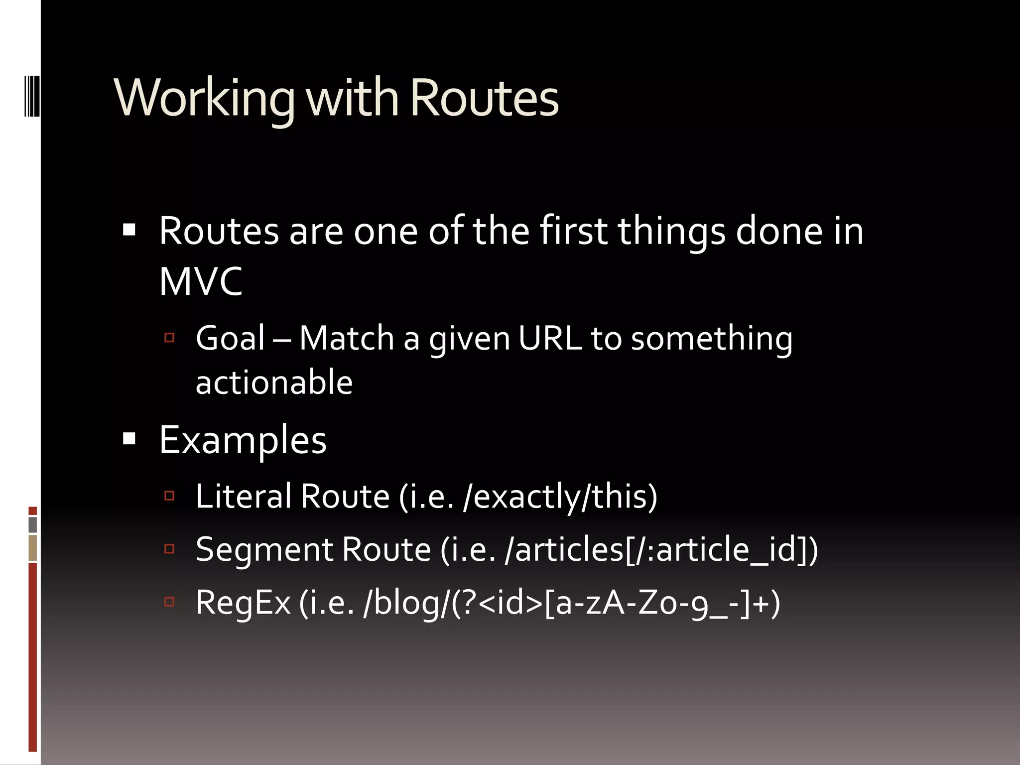 Working with Routes 
 Routes are one of the first things done in 
MVC 
 Goal – Match a given URL to something 
actionable 
 Examples 
 Literal Route (i.e. /exactly/this) 
 Segment Route (i.e. /articles[/:article_id]) 
 RegEx (i.e. /blog/(?<id>[a-zA-Z0-9_-]+) 
 