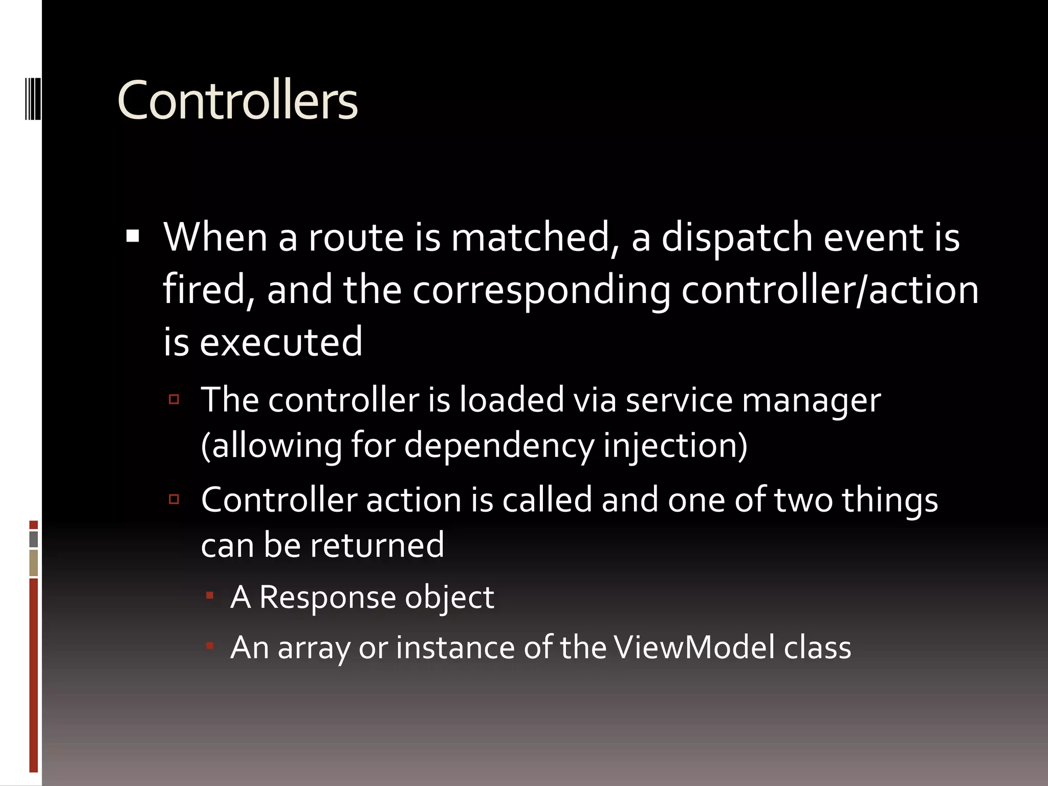 Controllers 
 When a route is matched, a dispatch event is 
fired, and the corresponding controller/action 
is executed 
 The controller is loaded via service manager 
(allowing for dependency injection) 
 Controller action is called and one of two things 
can be returned 
 A Response object 
 An array or instance of the ViewModel class 
 