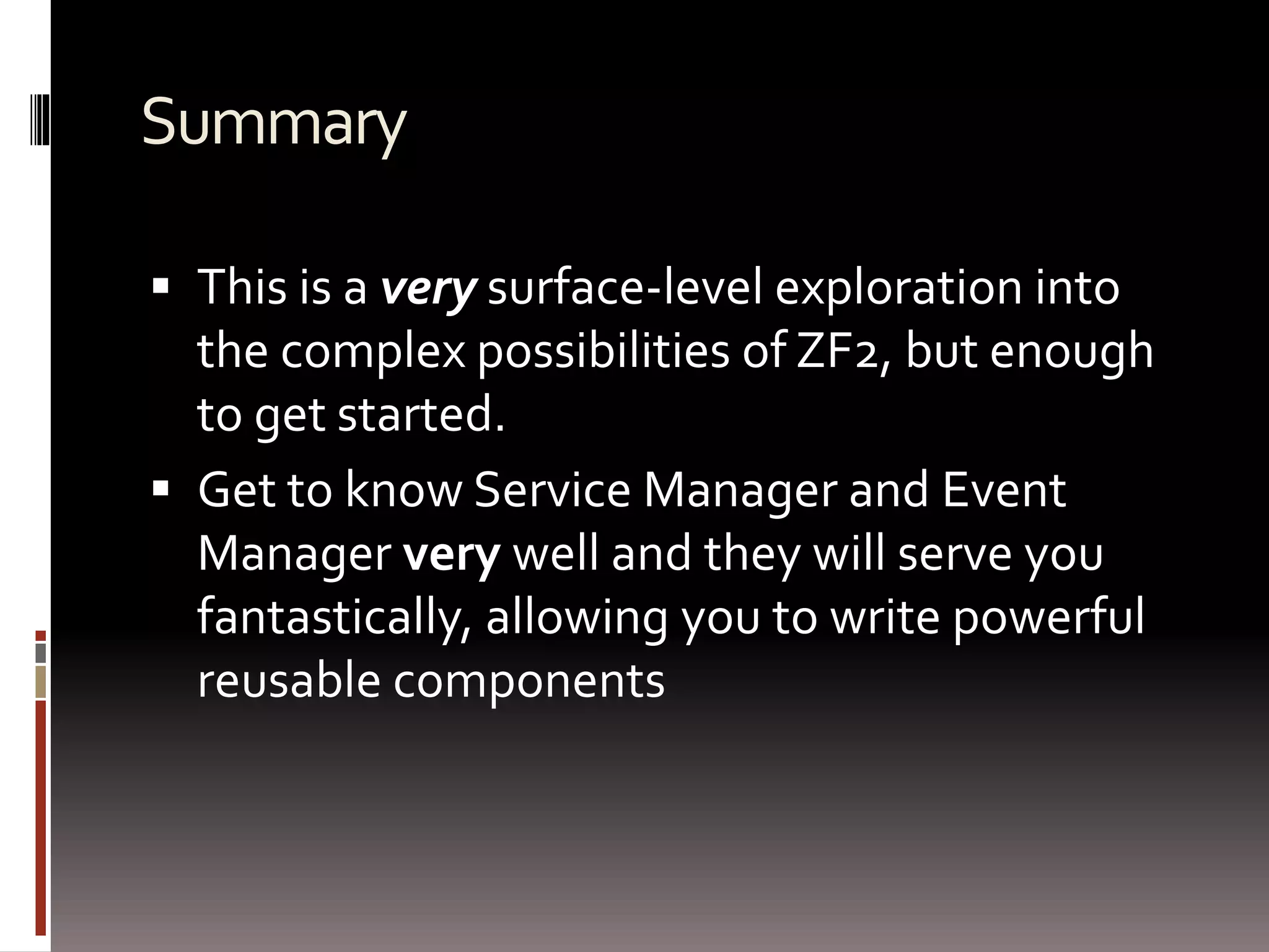 Summary 
 This is a very surface-level exploration into 
the complex possibilities of ZF2, but enough 
to get started. 
 Get to know Service Manager and Event 
Manager very well and they will serve you 
fantastically, allowing you to write powerful 
reusable components 
 