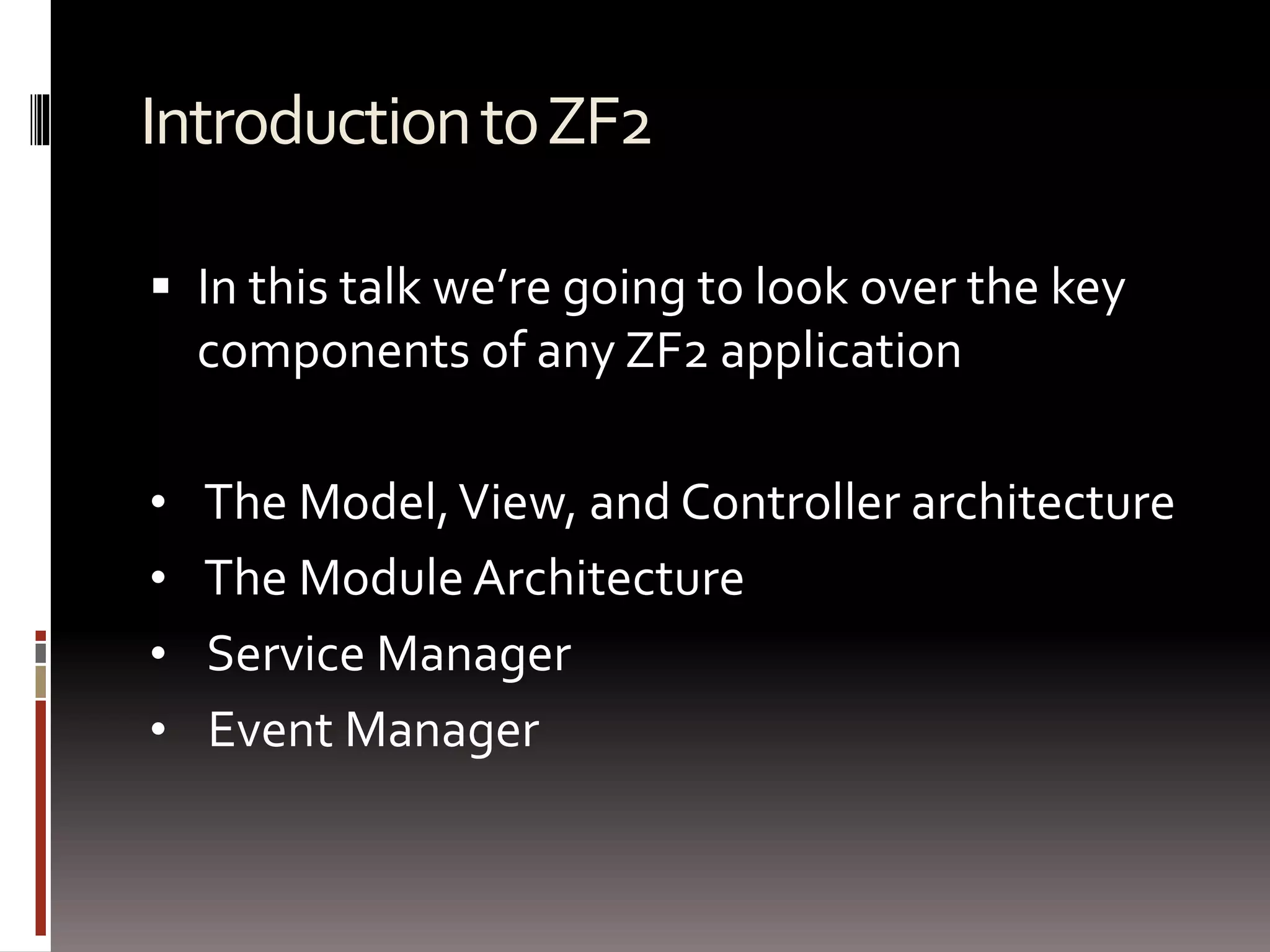 Introduction to ZF2 
 In this talk we’re going to look over the key 
components of any ZF2 application 
• The Model, View, and Controller architecture 
• The Module Architecture 
• Service Manager 
• Event Manager 
 