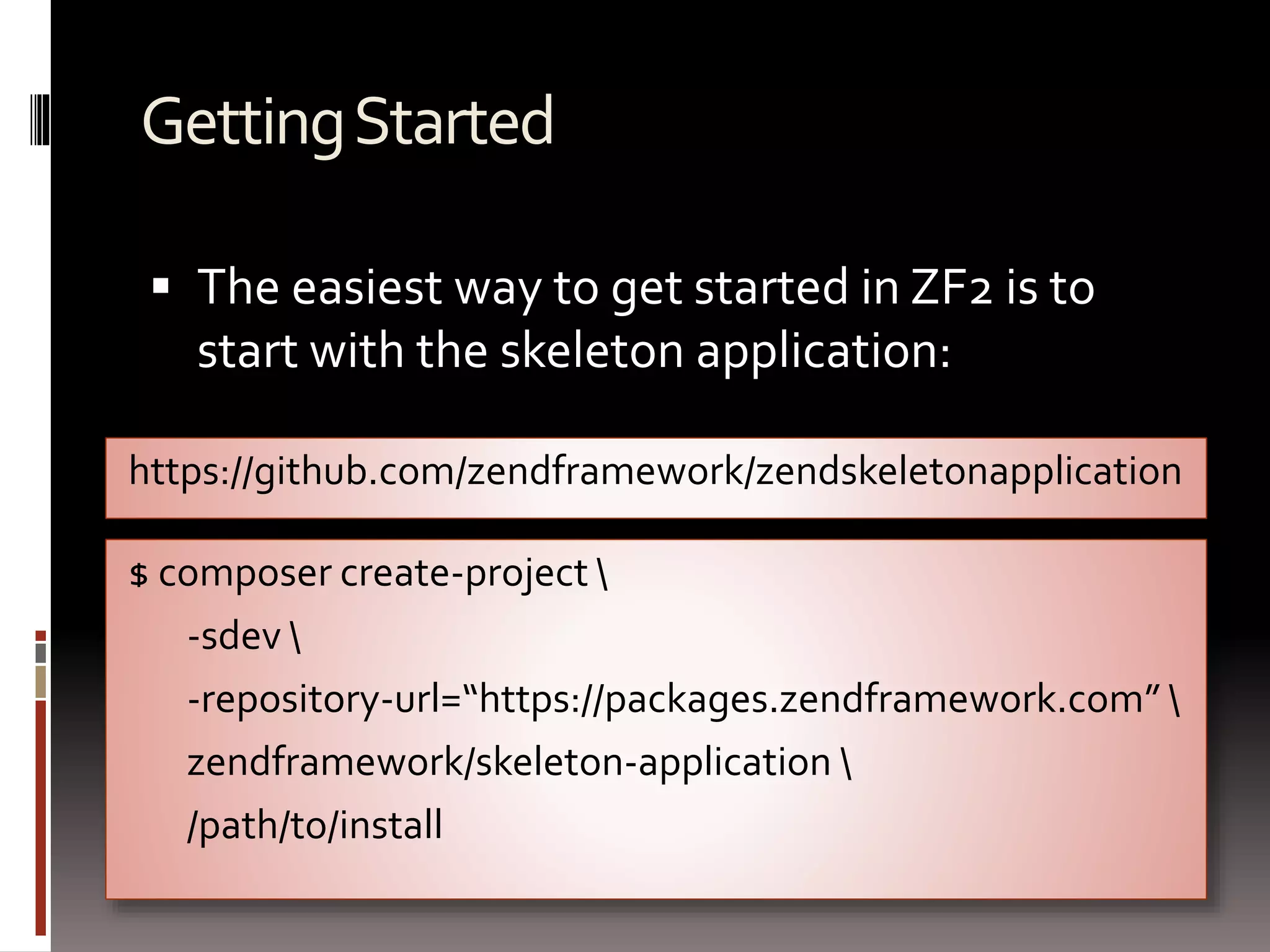 Getting Started 
 The easiest way to get started in ZF2 is to 
start with the skeleton application: 
https://github.com/zendframework/zendskeletonapplication 
$ composer create-project  
-sdev  
-repository-url=“https://packages.zendframework.com”  
zendframework/skeleton-application  
/path/to/install 
 