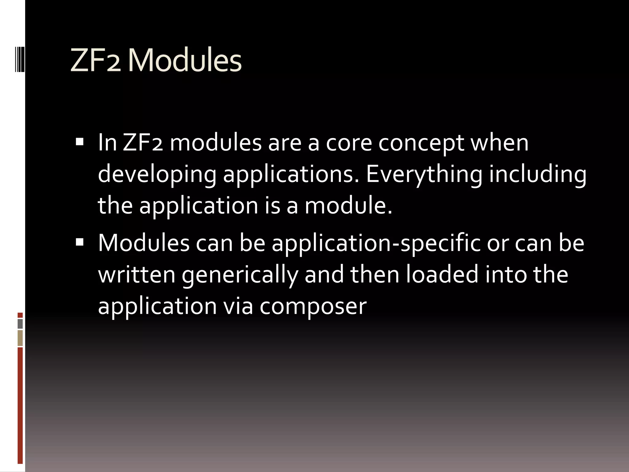 ZF2 Modules 
 In ZF2 modules are a core concept when 
developing applications. Everything including 
the application is a module. 
 Modules can be application-specific or can be 
written generically and then loaded into the 
application via composer 
 