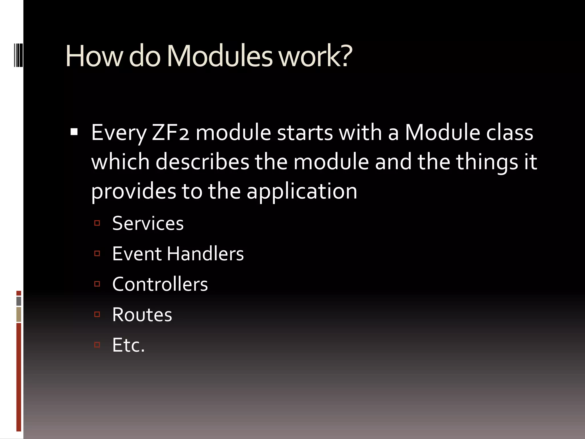 How do Modules work? 
 Every ZF2 module starts with a Module class 
which describes the module and the things it 
provides to the application 
 Services 
 Event Handlers 
 Controllers 
 Routes 
 Etc. 
 