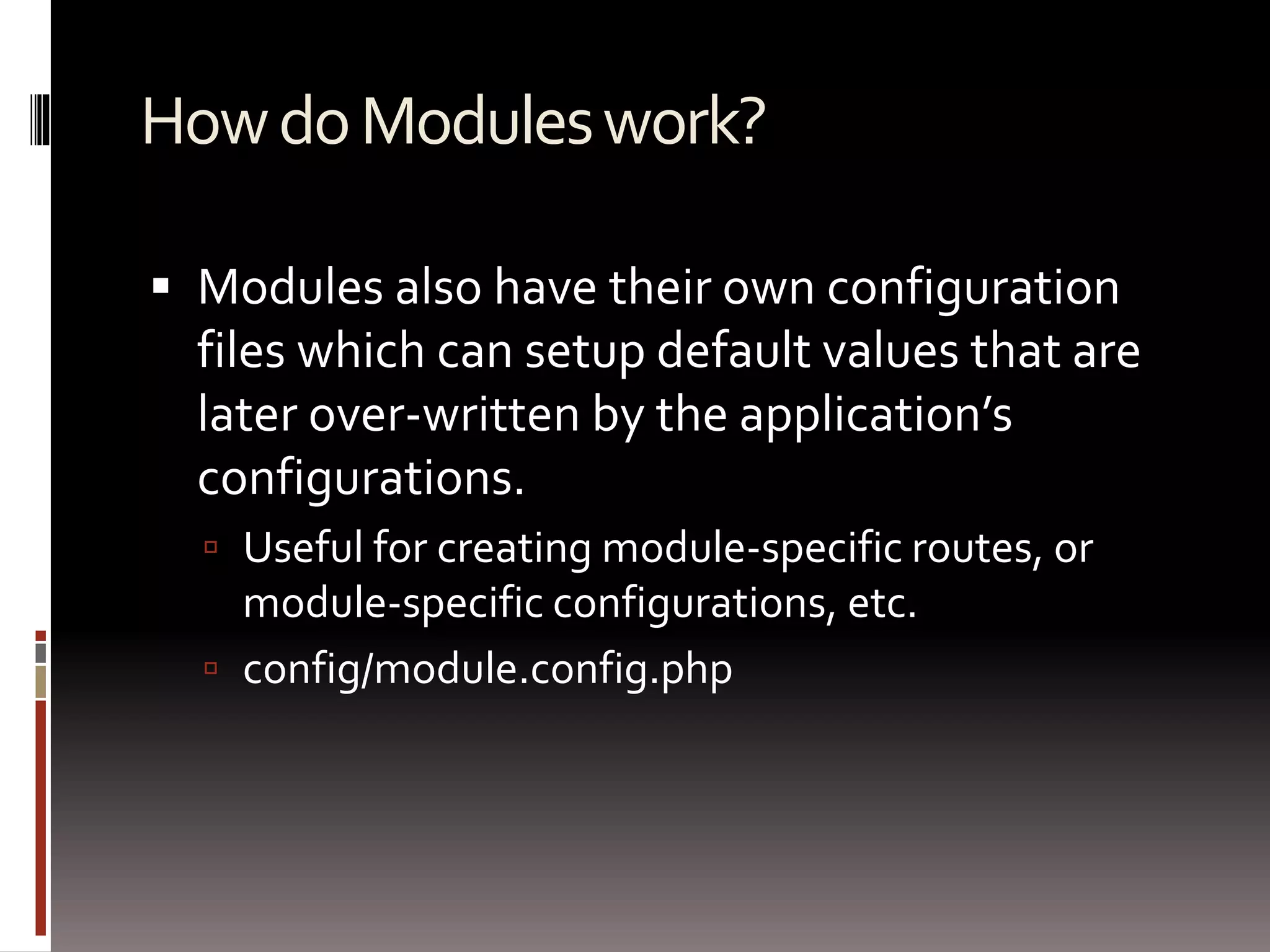 How do Modules work? 
 Modules also have their own configuration 
files which can setup default values that are 
later over-written by the application’s 
configurations. 
 Useful for creating module-specific routes, or 
module-specific configurations, etc. 
 config/module.config.php 
 