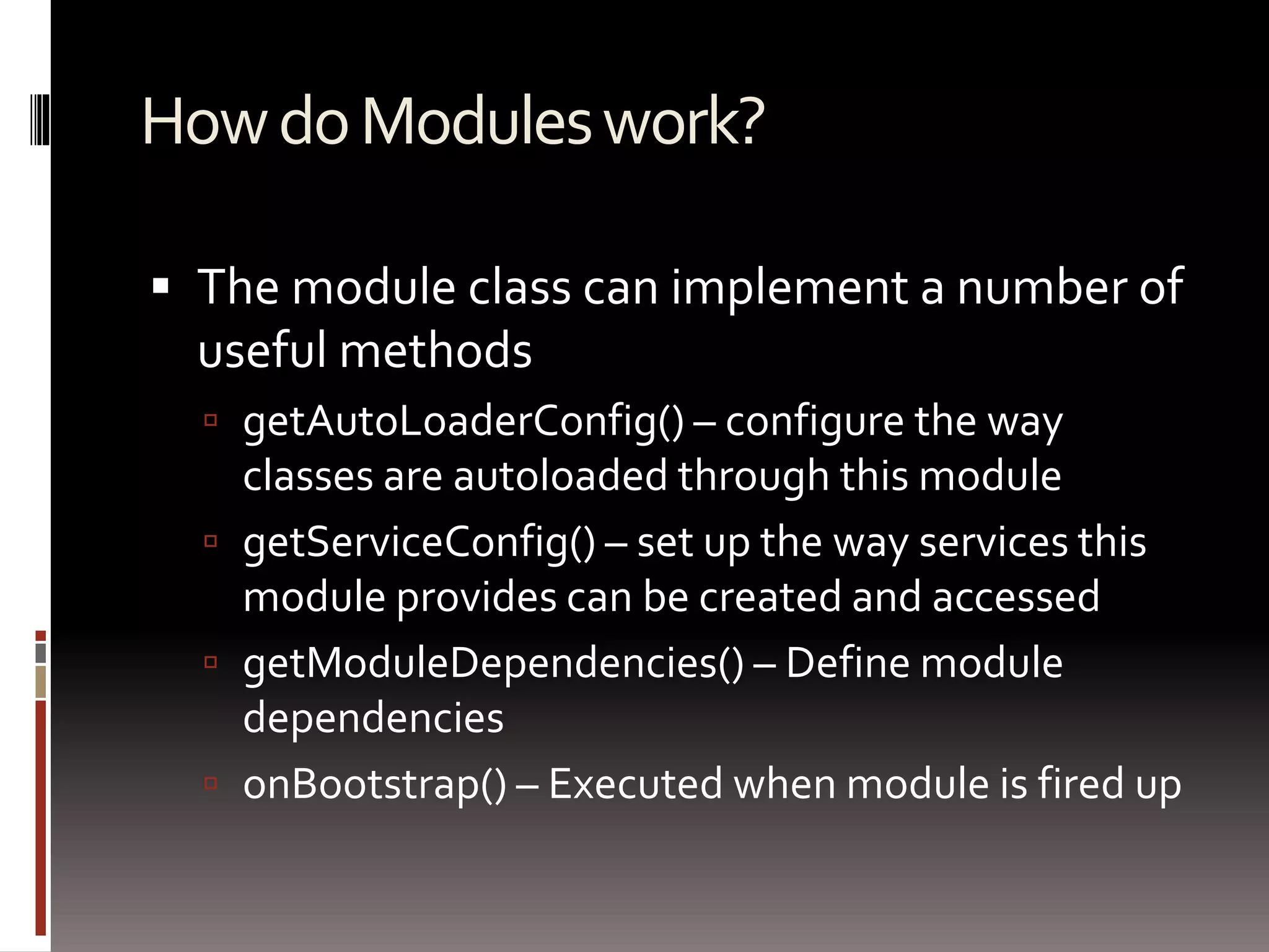 How do Modules work? 
 The module class can implement a number of 
useful methods 
 getAutoLoaderConfig() – configure the way 
classes are autoloaded through this module 
 getServiceConfig() – set up the way services this 
module provides can be created and accessed 
 getModuleDependencies() – Define module 
dependencies 
 onBootstrap() – Executed when module is fired up 
 