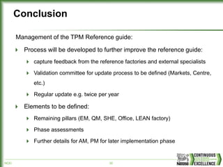 NCE/ 30
Conclusion
Management of the TPM Reference guide:
Process will be developed to further improve the reference guide:
capture feedback from the reference factories and external specialists
Validation committee for update process to be defined (Markets, Centre,
etc.)
Regular update e.g. twice per year
Elements to be defined:
Remaining pillars (EM, QM, SHE, Office, LEAN factory)
Phase assessments
Further details for AM, PM for later implementation phase
 