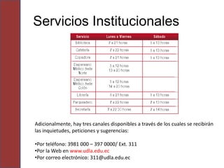 Servicios Institucionales




Adicionalmente, hay tres canales disponibles a través de los cuales se recibirán
las inquietudes, peticiones y sugerencias:

•Por teléfono: 3981 000 – 397 0000/ Ext. 311
•Por la Web en www.udla.edu.ec
•Por correo electrónico: 311@udla.edu.ec
 