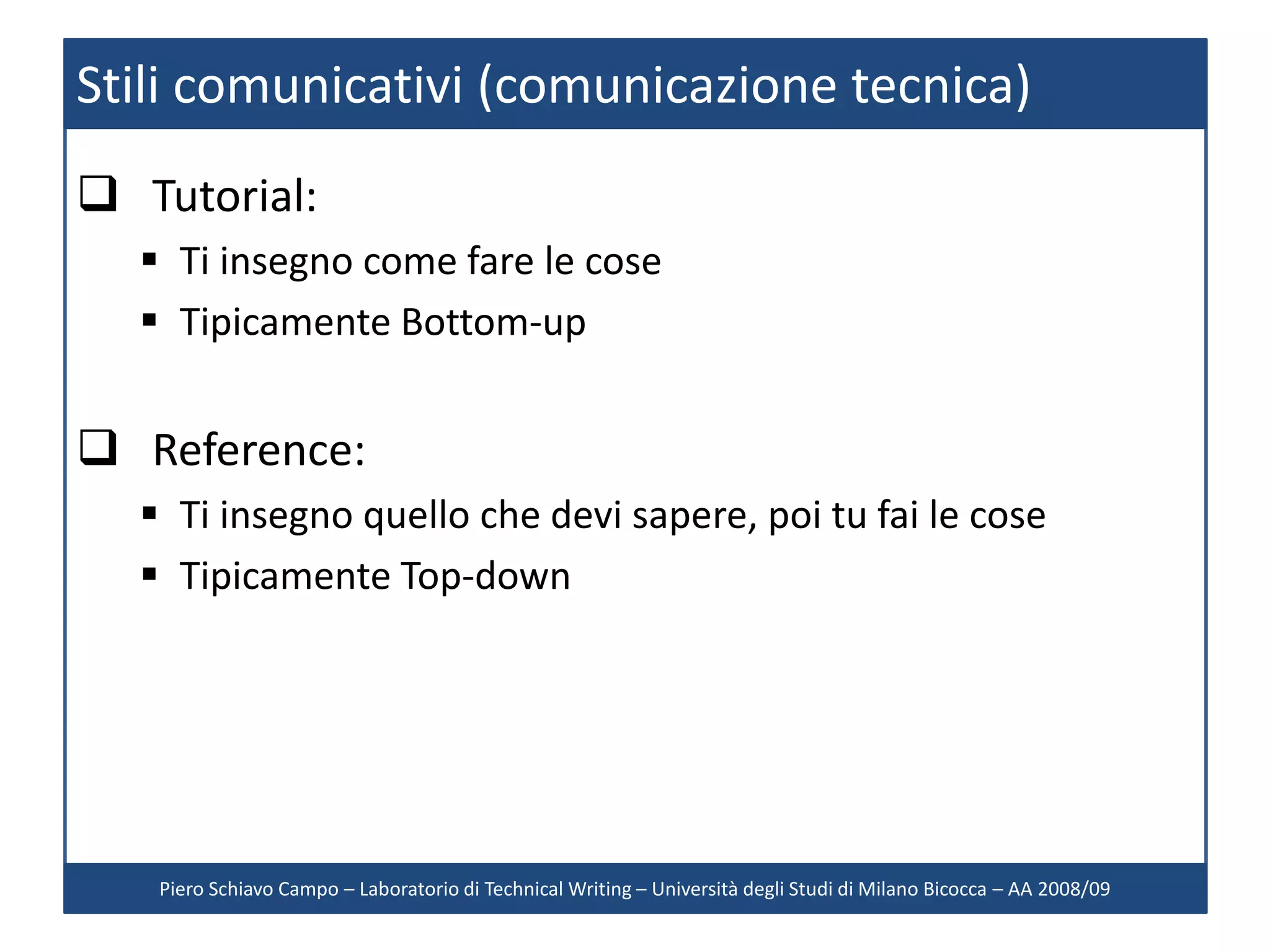 Stili comunicativi (comunicazione tecnica)
 Tutorial:
   Ti insegno come fare le cose
   Tipicamente Bottom-up


 Reference:
   Ti insegno quello che devi sapere, poi tu fai le cose
   Tipicamente Top-down




   Piero Schiavo Campo – Laboratorio di Technical Writing – Università degli Studi di Milano Bicocca – AA 2008/09
 