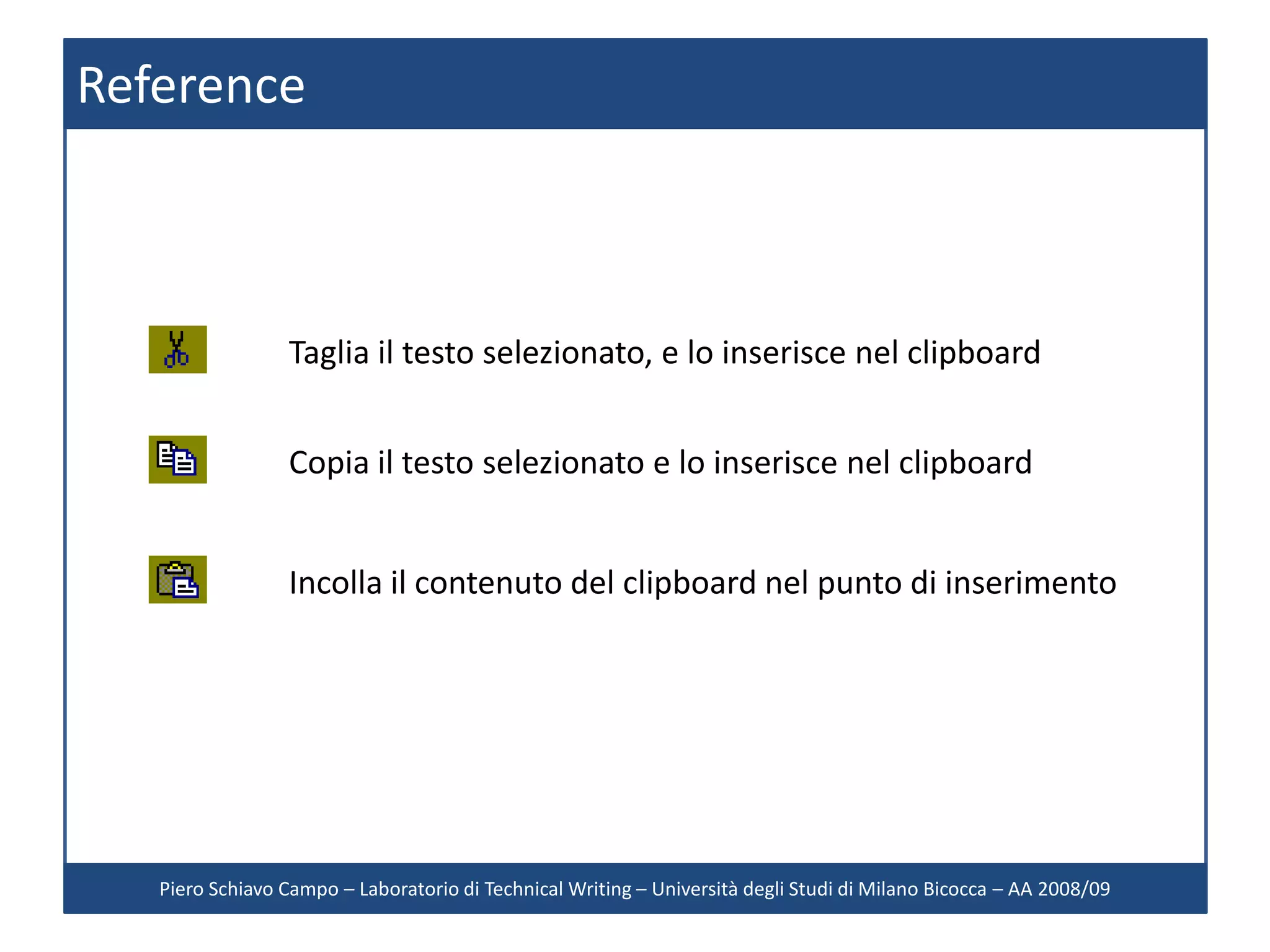 Reference



                 Taglia il testo selezionato, e lo inserisce nel clipboard


                 Copia il testo selezionato e lo inserisce nel clipboard


                 Incolla il contenuto del clipboard nel punto di inserimento




   Piero Schiavo Campo – Laboratorio di Technical Writing – Università degli Studi di Milano Bicocca – AA 2008/09
 