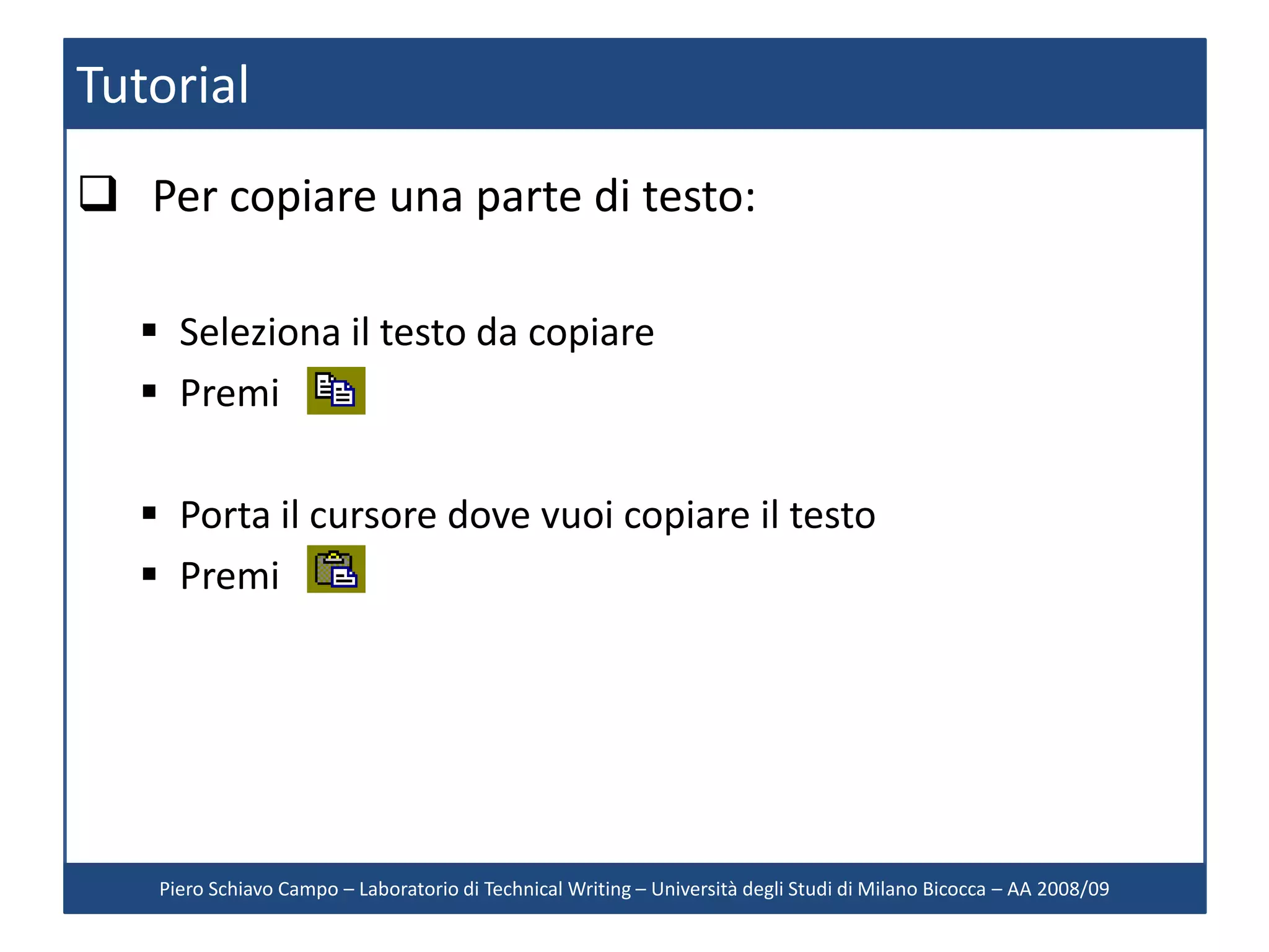 Tutorial
 Per copiare una parte di testo:

    Seleziona il testo da copiare
    Premi

    Porta il cursore dove vuoi copiare il testo
    Premi




    Piero Schiavo Campo – Laboratorio di Technical Writing – Università degli Studi di Milano Bicocca – AA 2008/09
 
