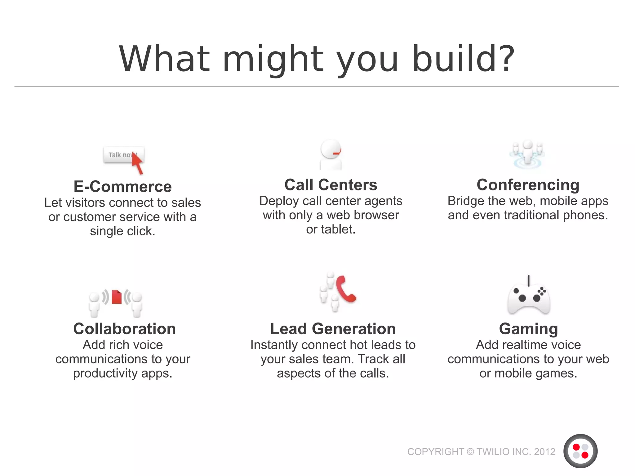 What might you build?


     E-Commerce                       Call Centers                        Conferencing
Let visitors connect to sales    Deploy call center agents          Bridge the web, mobile apps
 or customer service with a      with only a web browser            and even traditional phones.
         single click.                   or tablet.




     Collaboration                 Lead Generation                            Gaming
      Add rich voice            Instantly connect hot leads to         Add realtime voice
  communications to your          your sales team. Track all        communications to your web
    productivity apps.               aspects of the calls.              or mobile games.




                                                             COPYRIGHT © TWILIO INC. 2012
 