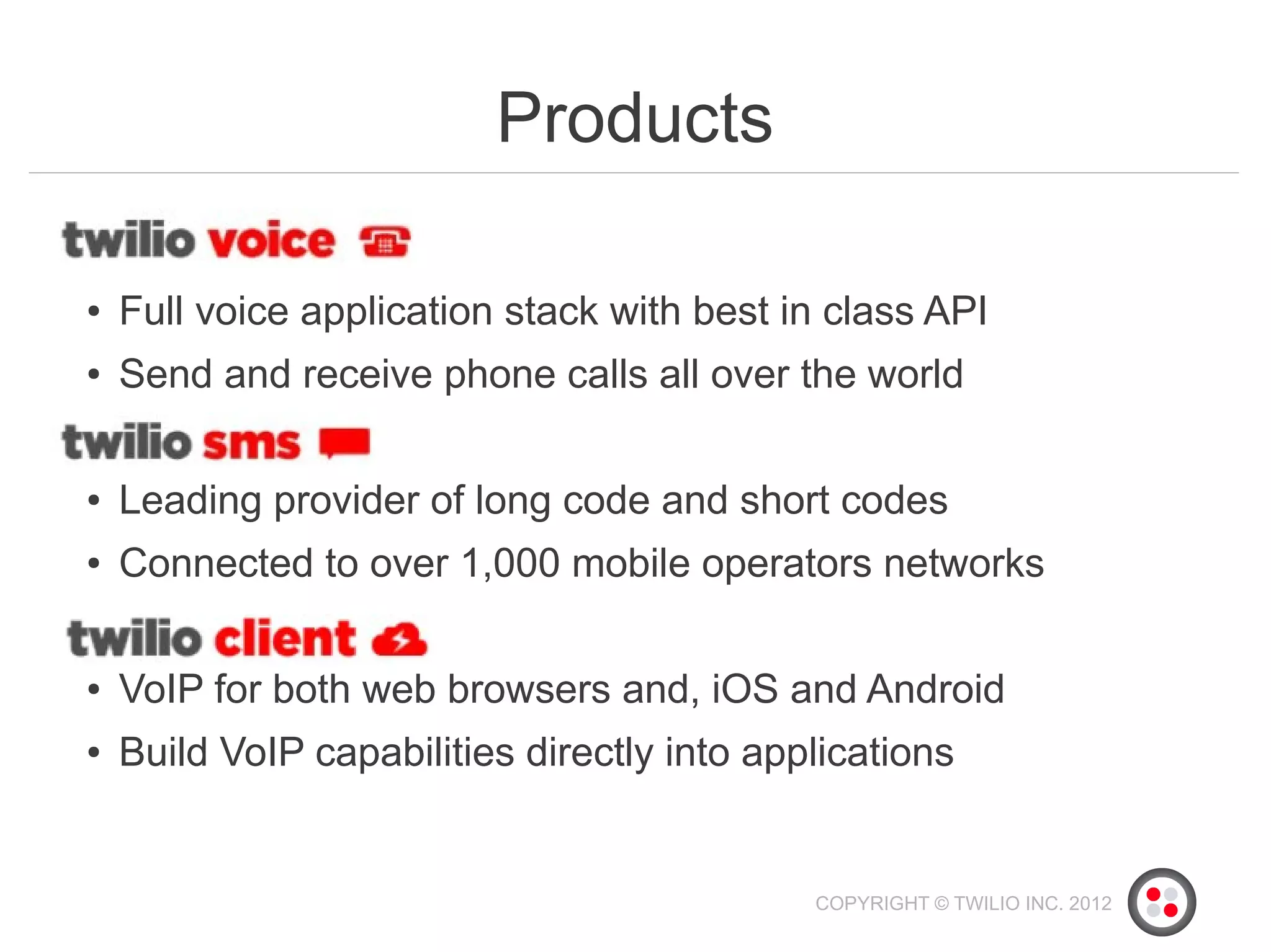 Products

●   Full voice application stack with best in class API
●   Send and receive phone calls all over the world

●   Leading provider of long code and short codes
●   Connected to over 1,000 mobile operators networks

●   VoIP for both web browsers and, iOS and Android
●   Build VoIP capabilities directly into applications


                                             COPYRIGHT © TWILIO INC. 2012
 