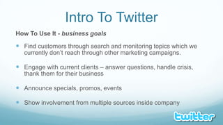 Intro To TwitterHow To Use It - business goalsFind customers through search and monitoring topics which we currently don’t reach through other marketing campaigns.Engage with current clients – answer questions, handle crisis, thank them for their businessAnnounce specials, promos, eventsShow involvement from multiple sources inside company