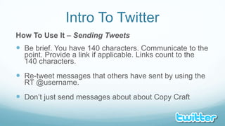Intro To TwitterHow To Use It – Sending TweetsBe brief. You have 140 characters. Communicate to the point. Provide a link if applicable. Links count to the 140 characters.Re-tweet messages that others have sent by using the RT @username.Don’t just send messages about about Copy Craft