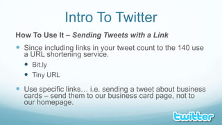 Intro To TwitterHow To Use It – Sending Tweets with a LinkSince including links in your tweet count to the 140 use a URL shortening service.Bit.lyTiny URLUse specific links… i.e. sending a tweet about business cards – send them to our business card page, not to our homepage.