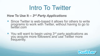 Intro To TwitterHow To Use It – 3rd Party ApplicationsSince Twitter is web-based it allows for others to write programs to work with Twitter, without having to go to twitter.comYou will want to begin using 3rd party applications as you acquire more followers and use Twitter more frequently.