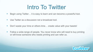 Intro To TwitterBegin using Twitter… it is easy to learn and can become a powerful tool.Use Twitter as a discussion not a broadcast tool.Don’t waste your time or others time… create value with your tweets!Follow a wide-range of people. You never know who will need to buy printing or will know someone who needs printing and can refer us.