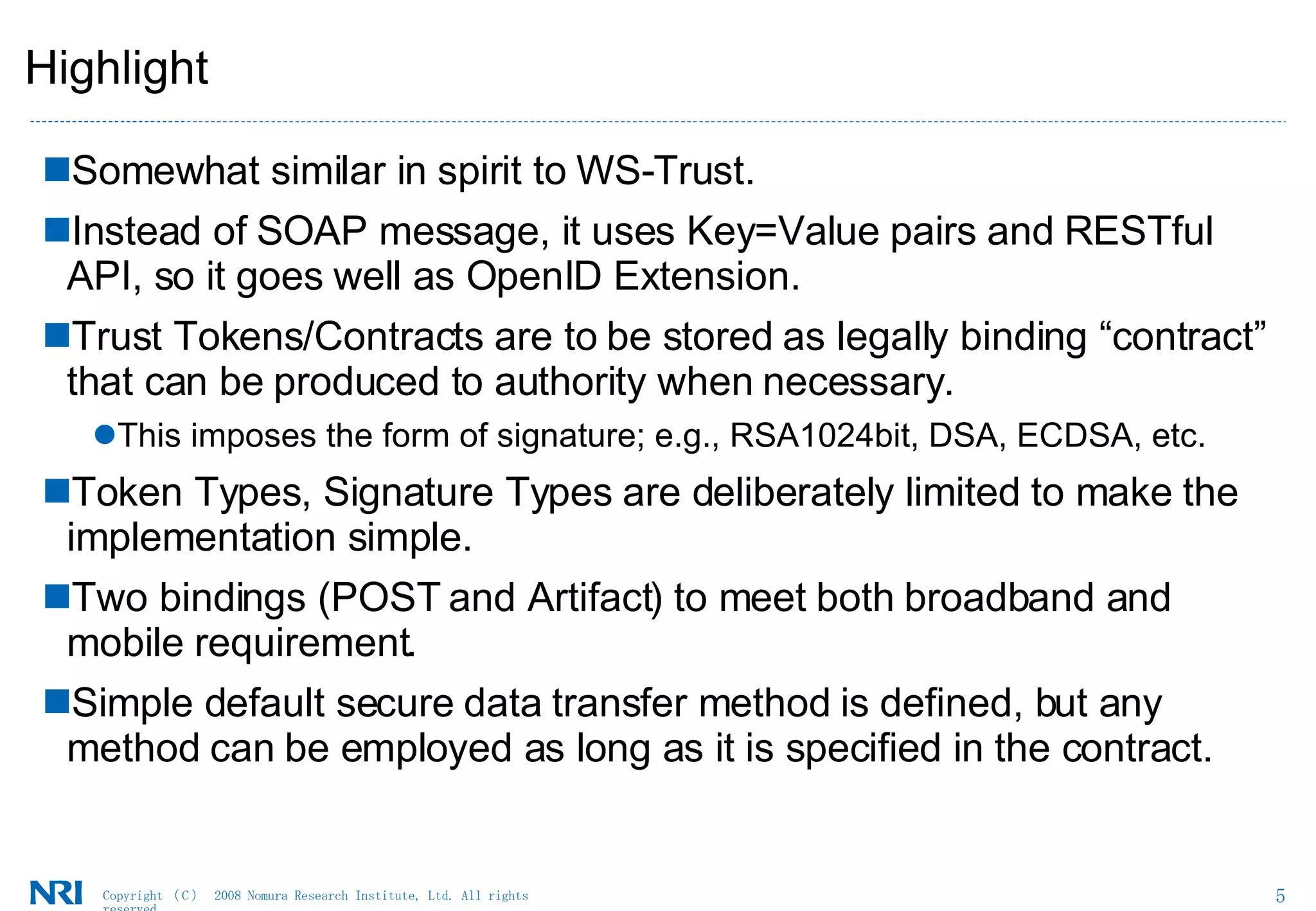 Highlight Somewhat similar in spirit to WS-Trust.  Instead of SOAP message, it uses Key=Value pairs and RESTful API, so it goes well as OpenID Extension.  Trust Tokens/Contracts are to be stored as legally binding “contract” that can be produced to authority when necessary.  This imposes the form of signature; e.g., RSA1024bit, DSA, ECDSA, etc.  Token Types, Signature Types are deliberately limited to make the implementation simple.  Two bindings (POST and Artifact) to meet both broadband and mobile requirement.  Simple default secure data transfer method is defined, but any method can be employed as long as it is specified in the contract.  