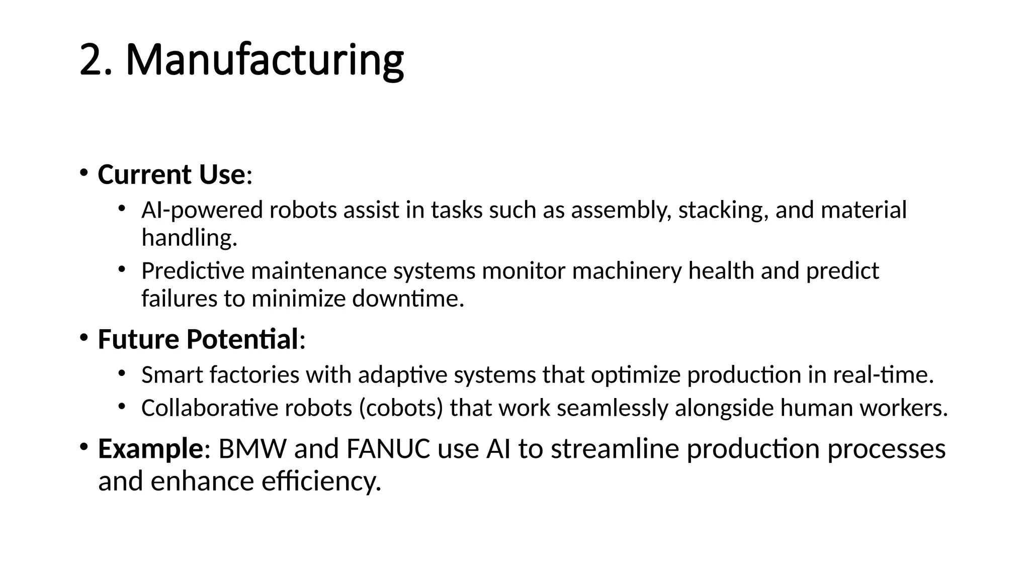 2. Manufacturing
• Current Use:
• AI-powered robots assist in tasks such as assembly, stacking, and material
handling.
• Predictive maintenance systems monitor machinery health and predict
failures to minimize downtime.
• Future Potential:
• Smart factories with adaptive systems that optimize production in real-time.
• Collaborative robots (cobots) that work seamlessly alongside human workers.
• Example: BMW and FANUC use AI to streamline production processes
and enhance efficiency.
 