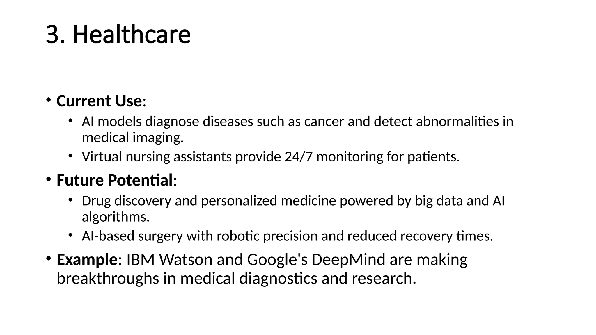 3. Healthcare
• Current Use:
• AI models diagnose diseases such as cancer and detect abnormalities in
medical imaging.
• Virtual nursing assistants provide 24/7 monitoring for patients.
• Future Potential:
• Drug discovery and personalized medicine powered by big data and AI
algorithms.
• AI-based surgery with robotic precision and reduced recovery times.
• Example: IBM Watson and Google's DeepMind are making
breakthroughs in medical diagnostics and research.
 