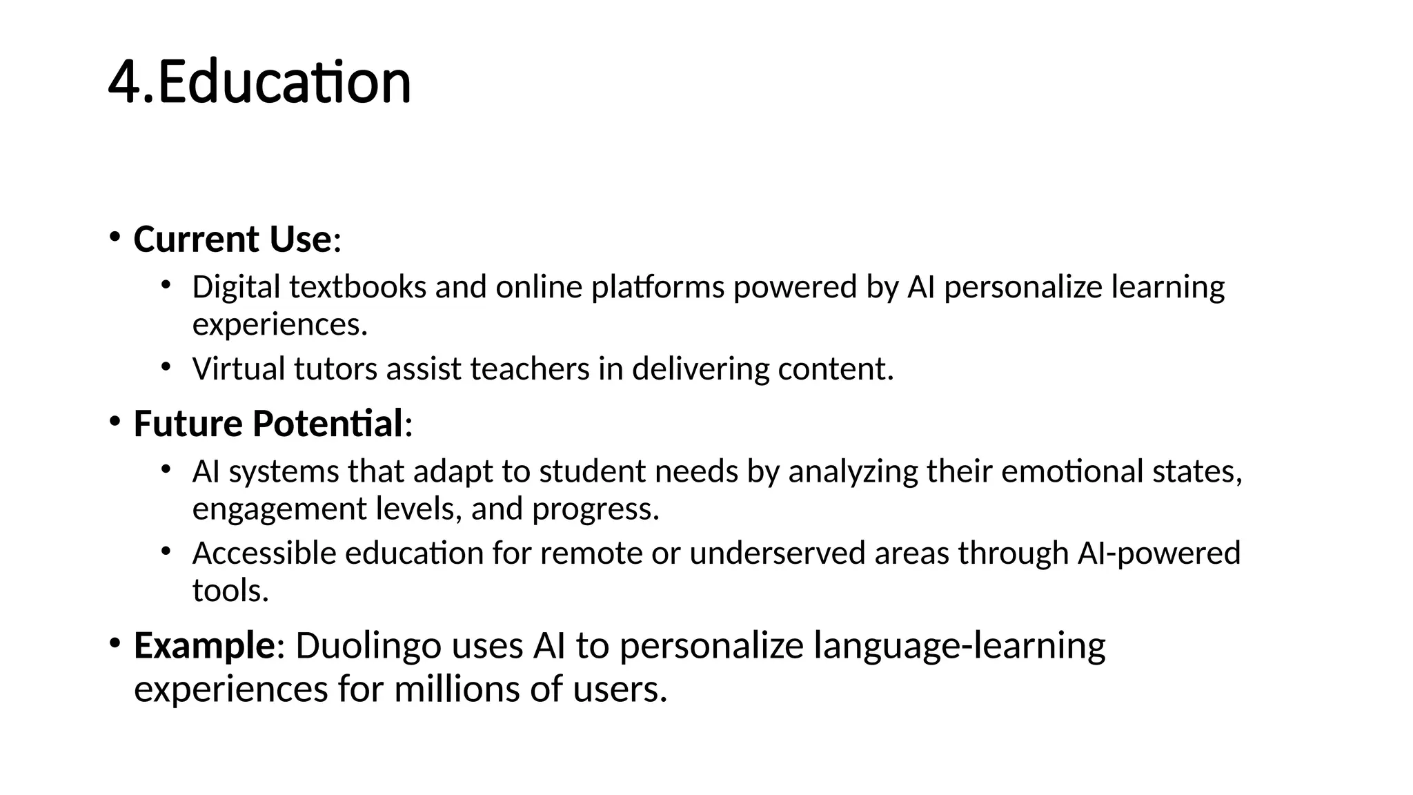 4.Education
• Current Use:
• Digital textbooks and online platforms powered by AI personalize learning
experiences.
• Virtual tutors assist teachers in delivering content.
• Future Potential:
• AI systems that adapt to student needs by analyzing their emotional states,
engagement levels, and progress.
• Accessible education for remote or underserved areas through AI-powered
tools.
• Example: Duolingo uses AI to personalize language-learning
experiences for millions of users.
 