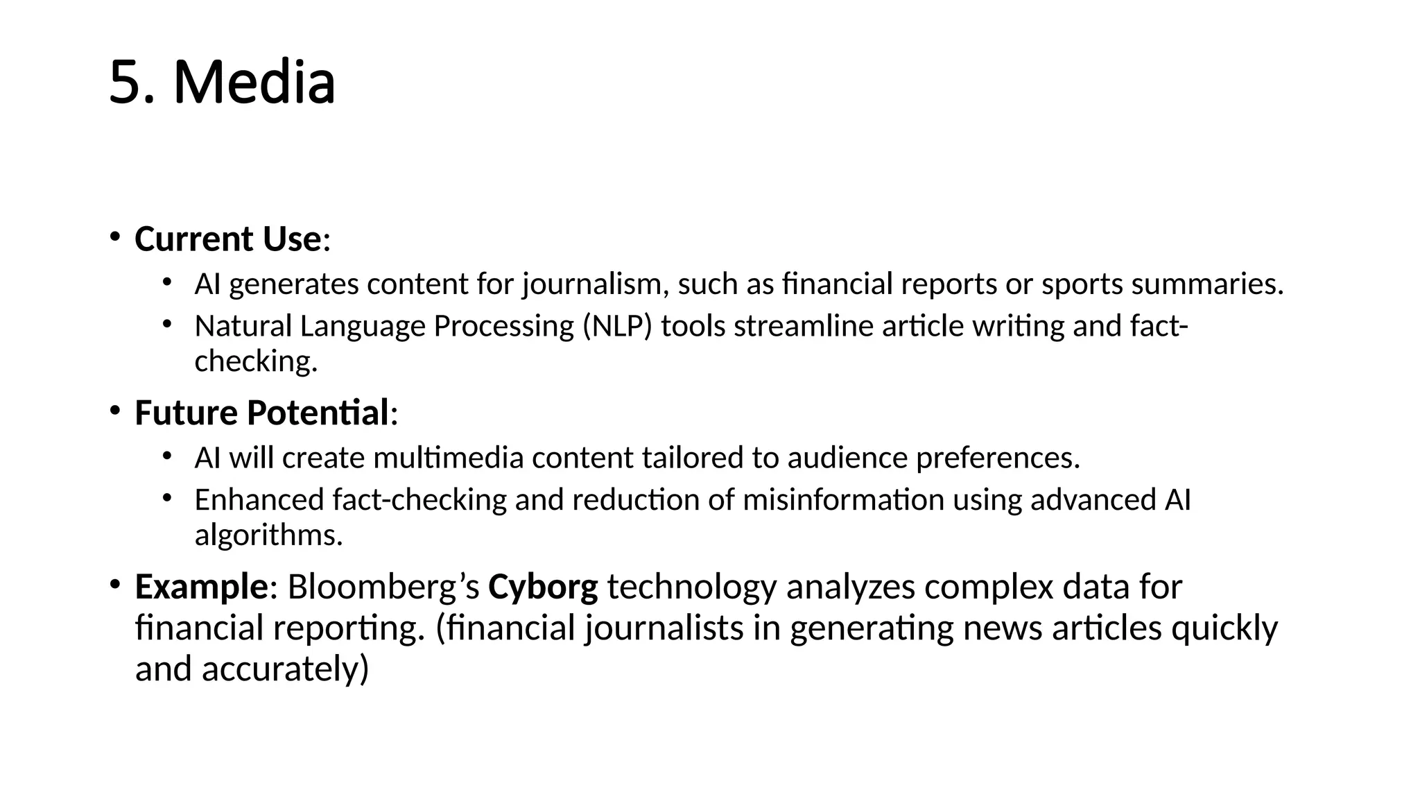5. Media
• Current Use:
• AI generates content for journalism, such as financial reports or sports summaries.
• Natural Language Processing (NLP) tools streamline article writing and fact-
checking.
• Future Potential:
• AI will create multimedia content tailored to audience preferences.
• Enhanced fact-checking and reduction of misinformation using advanced AI
algorithms.
• Example: Bloomberg’s Cyborg technology analyzes complex data for
financial reporting. (financial journalists in generating news articles quickly
and accurately)
 