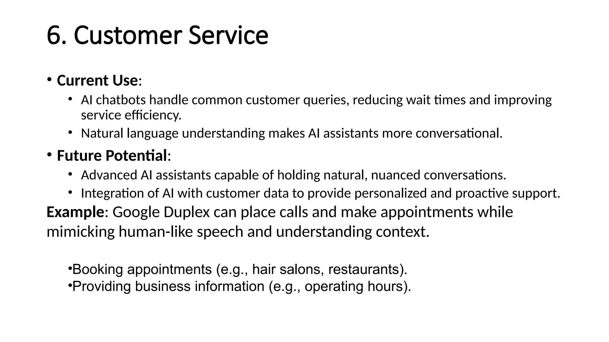 6. Customer Service
• Current Use:
• AI chatbots handle common customer queries, reducing wait times and improving
service efficiency.
• Natural language understanding makes AI assistants more conversational.
• Future Potential:
• Advanced AI assistants capable of holding natural, nuanced conversations.
• Integration of AI with customer data to provide personalized and proactive support.
Example: Google Duplex can place calls and make appointments while
mimicking human-like speech and understanding context.
•Booking appointments (e.g., hair salons, restaurants).
•Providing business information (e.g., operating hours).
 