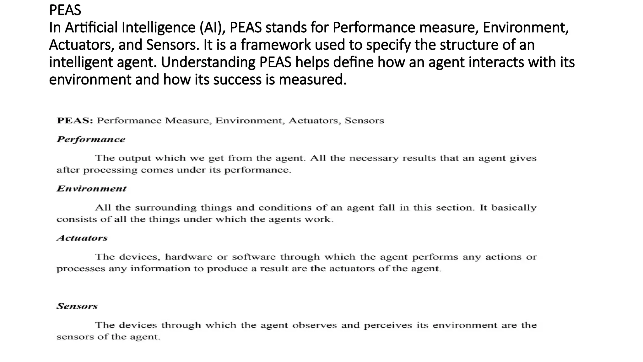 PEAS
In Artificial Intelligence (AI), PEAS stands for Performance measure, Environment,
Actuators, and Sensors. It is a framework used to specify the structure of an
intelligent agent. Understanding PEAS helps define how an agent interacts with its
environment and how its success is measured.
 