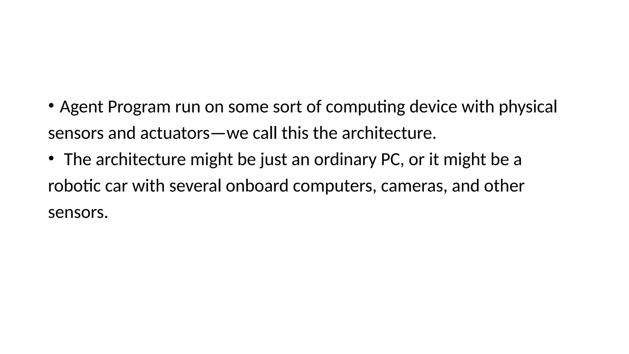 • Agent Program run on some sort of computing device with physical
sensors and actuators—we call this the architecture.
• The architecture might be just an ordinary PC, or it might be a
robotic car with several onboard computers, cameras, and other
sensors.
 